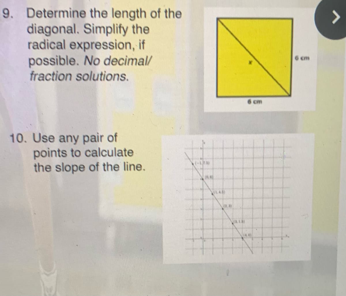 9. Determine the length of the
diagonal. Simplify the
radical expression, if
possible. No decimal/
fraction solutions.
>
6 cm
cm
10. Use any pair of
points to calculate
the slope of the line.
