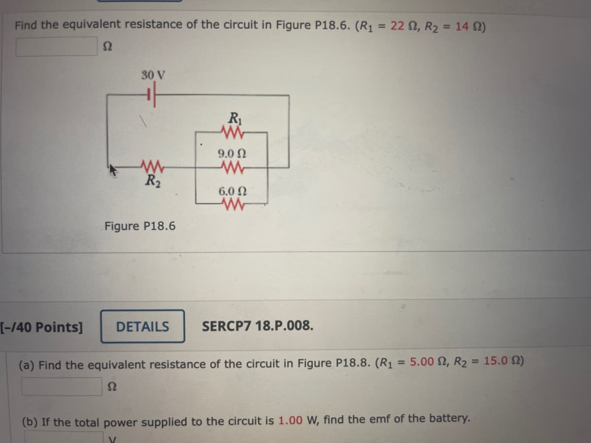 Find the equivalent resistance of the circuit in Figure P18.6. (R1 = 22N, R2 = 14 2)
%3D
30 V
R1
9.0 Ω
R2
6.0 N
Figure P18.6
[-/40 Points]
DETAILS
SERCP7 18.P.008.
(a) Find the equivalent resistance of the circuit in Figure P18.8. (R1
5.00 2, R2 = 15.0 N)
%3D
%3D
(b) If the total power supplied to the circuit is 1.00 W, find the emf of the battery.

