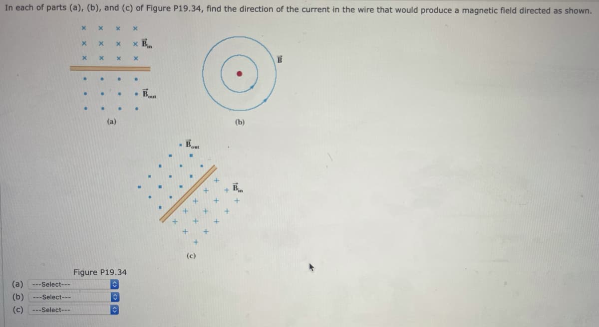 In each of parts (a), (b), and (c) of Figure P19.34, find the direction of the current in the wire that would produce a magnetic field directed as shown.
x B.
(a)
(b)
- Bout
Bin
(c)
Figure P19.34
(a)
---Select---
(b)
---Select---
(c) ---Select---
