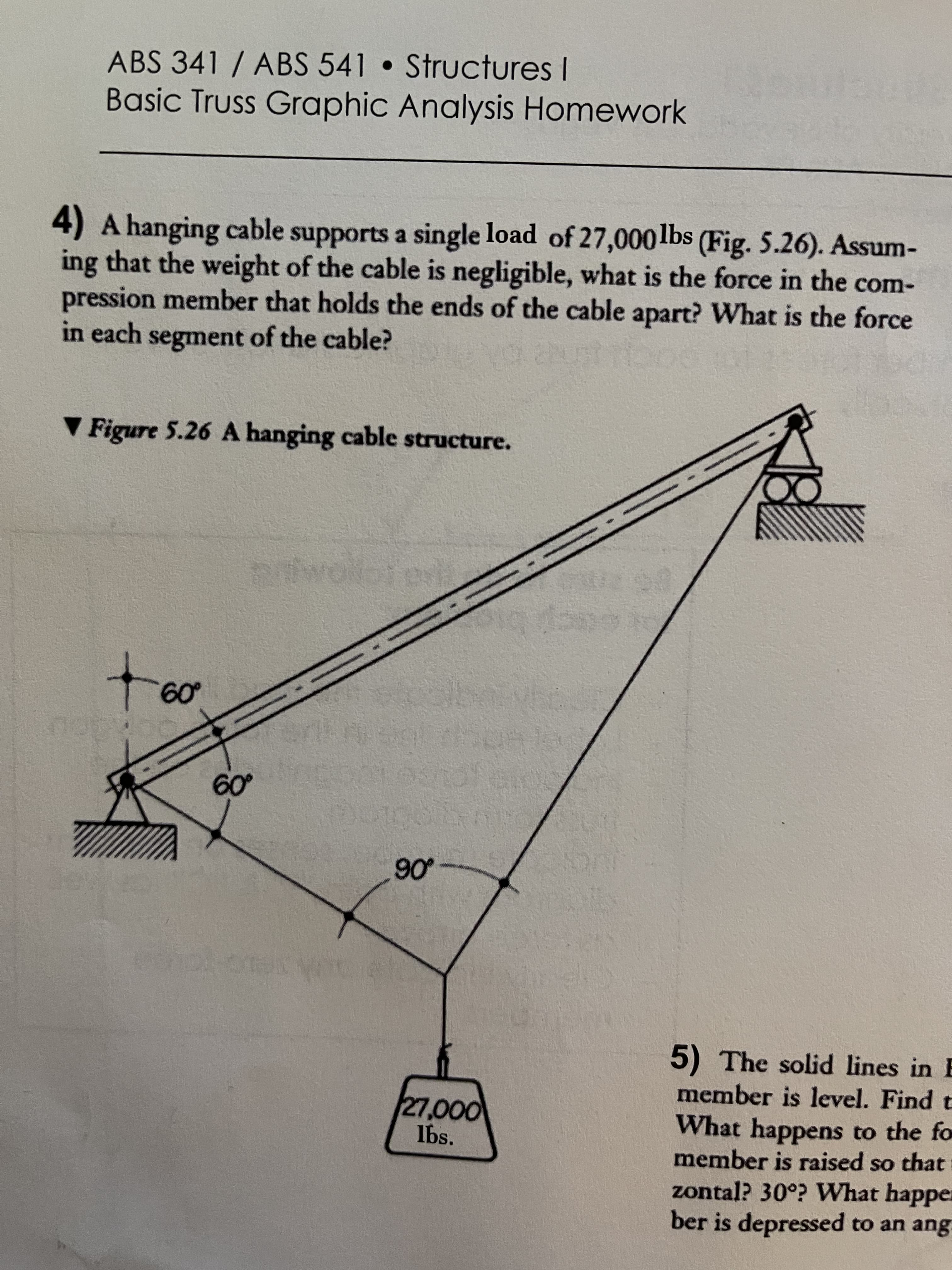 ABS 341 / ABS 541 Structures I
Basic Truss Graphic Analysis Homework
4) A hanging cabl
ing that the weight of the cable is negligible, what is the force in the com-
pression member that holds the ends of the cable apart? What is the force
in each segment of the cable?
e supports a single load of 27,000lbs (Fig. 5.26). Assum-
V Figure 5.26 A hanging cable structure.
09
06
5) The solid lines in E
member is level. Find t
0000
lbs.
What happens to the fo
member is raised so that
OS
zontal? 30°? What happe:
ber is depressed to an ang
