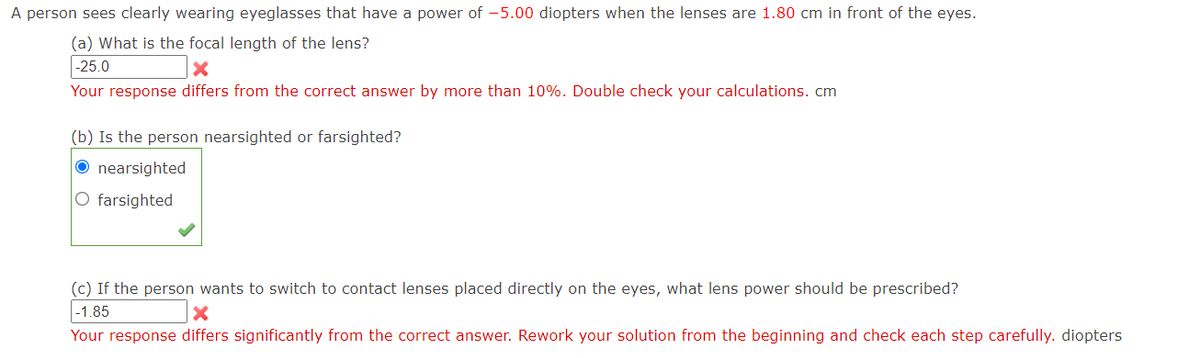 A person sees clearly wearing eyeglasses that have a power of -5.00 diopters when the lenses are 1.80 cm in front of the eyes.
(a) What is the focal length of the lens?
-25.0
X
Your response differs from the correct answer by more than 10%. Double check your calculations. cm
(b) Is the person nearsighted or farsighted?
Onearsighted
O farsighted
(c) If the person wants to switch to contact lenses placed directly on the eyes, what lens power should be prescribed?
-1.85
X
Your response differs significantly from the correct answer. Rework your solution from the beginning and check each step carefully. diopters