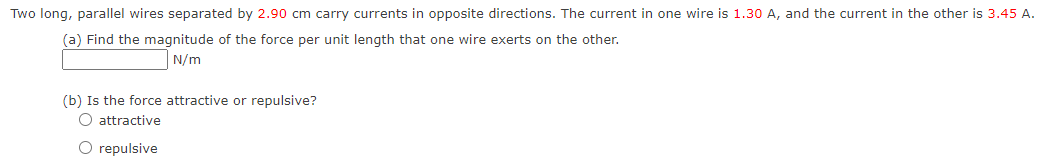 Two long, parallel wires separated by 2.90 cm carry currents in opposite directions. The current in one wire is 1.30 A, and the current in the other is 3.45 A.
(a) Find the magnitude of the force per unit length that one wire exerts on the other.
N/m
(b) Is the force attractive or repulsive?
O attractive
O repulsive
