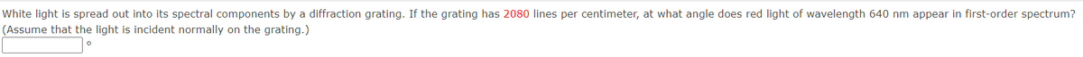 White light is spread out into its spectral components by a diffraction grating. If the grating has 2080 lines per centimeter, at what angle does red light of wavelength 640 nm appear in first-order spectrum?
(Assume that the light is incident normally on the grating.)