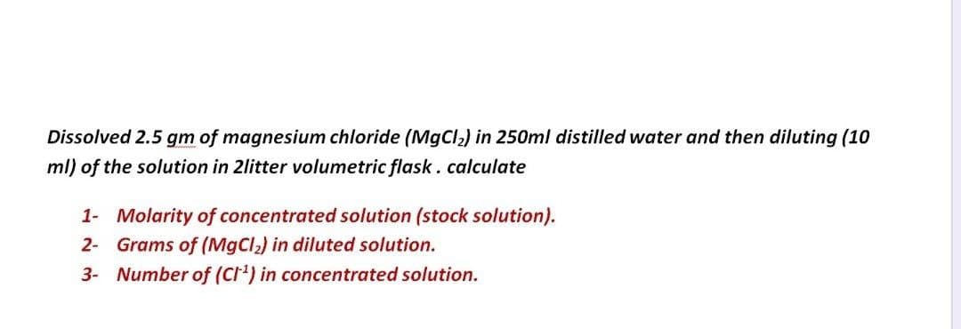 Dissolved 2.5 gm of magnesium chloride (MgCl,) in 250ml distilled water and then diluting (10
ml) of the solution in 2litter volumetric flask.calculate
1- Molarity of concentrated solution (stock solution).
2- Grams of (MgCl2) in diluted solution.
3- Number of (Cr') in concentrated solution.
