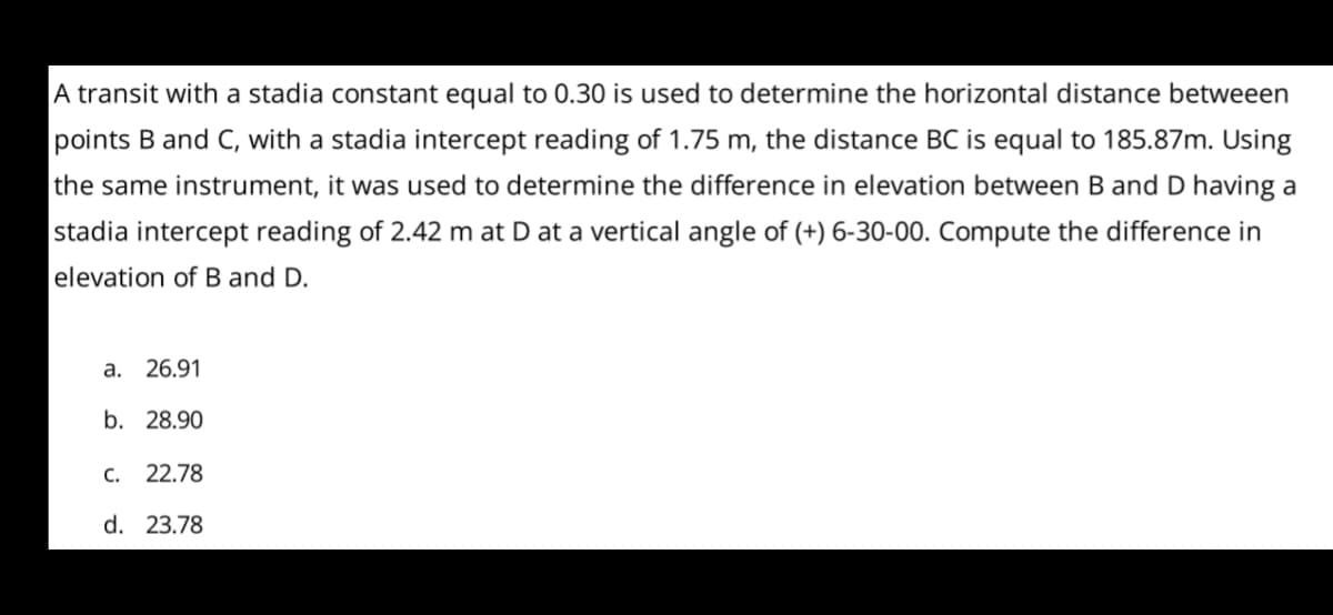 A transit with a stadia constant equal to 0.30 is used to determine the horizontal distance betweeen
points B and C, with a stadia intercept reading of 1.75 m, the distance BC is equal to 185.87m. Using
the same instrument, it was used to determine the difference in elevation between B and D having a
stadia intercept reading of 2.42 m at D at a vertical angle of (+) 6-30-00. Compute the difference in
elevation of B and D.
a.
26.91
b. 28.90
C. 22.78
d. 23.78
