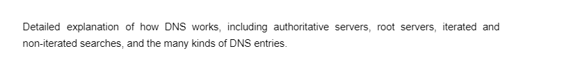 Detailed explanation of how DNS works, including authoritative servers, root servers, iterated and
non-iterated searches, and the many kinds of DNS entries.