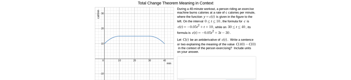 Total Change Theorem Meaning in Context
During a 40-minute workout, a person riding an exercise
machine burns calories at a rate of c calories per minute,
where the function y = c(t) is given in the figure to the
left. On the interval 0 <t<10, the formula for c is
30
c(t) = -0.05t+t+10, while on 30 <t< 40 , its
20
formula is c(t) = -0.05t2 + 3t – 30.
Let C(t) be an antiderivative of c(t). Write a sentence
or two explaining the meaning of the value C(40) – C(0)
in the context of the person exercising? Include units
on your answer.
10
10
20
30
40
min
-10
uju/jeɔ
