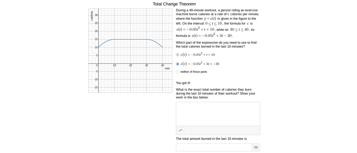 Total Change Theorem
During a 40-minute workout, a person riding an exercise
machine burns calories at a rate of c calories per minute,
where the function y = c(t) is given in the figure to the
left. On the interval 0 <t< 10, the formula for c is
30
25
c(t) = -0.05t² +t+ 10, while on 30 <t< 40 , its
20
formula is c(t) = –0.05t² + 3t – 30.
15
Which part of the expression do you need to use to find
the total calories burned in the last 10 minutes?
10
O c(t) = -0.05t2 + t+ 10
O c(t) = -0.05t2 + 3t + -30
20
30
40
min
10
-5
neither of those parts
-10
You got it!
-15
What is the exact total number of calories they burn
during the last 10 minutes of their workout? Show your
work in the box below:
The total amount burned in the last 10 minutes is
cal/min
