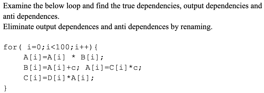 Examine the below loop and find the true dependencies, output dependencies and
anti dependences.
Eliminate output dependences and anti dependences by renaming.
for ( i=0;i<100;i++){
* B[i];
A[i]=A[i]
B[i]=A[i]+c; A[i]=C[i] *c;
C[i]=D[i]*A[i];
}
