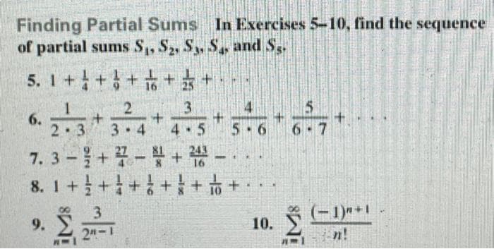 Finding Partial Sums In Exercises 5-10, find the sequence
of partial sums S,, S2, S, S and S,.
+ 뚜+ 부 + 우 + + + I'S
5. 1+++ ++
4
2.3 3-4 4.5 36**
7.3-+꽃-+-..
8. 1++++ + o +
6.
2•3
6 7
.
9.
(-1)*+1
10.
2n-1
n!
