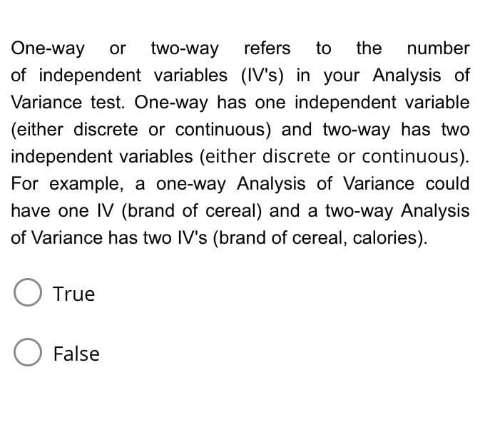 One-way
or
two-way
refers
to
the
number
of independent variables (IV's) in your Analysis of
Variance test. One-way has one independent variable
(either discrete or continuous) and two-way has two
independent variables (either discrete or continuous).
For example, a one-way Analysis of Variance could
have one IV (brand of cereal) and a two-way Analysis
of Variance has two IV's (brand of cereal, calories).
O True
O False
