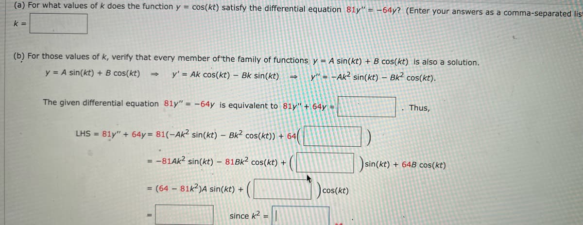 (a) For what values of k does the function y = cos(kt) satisfy the differential equation 81y" = -64y? (Enter your answers as a comma-separated lis
k =
(b) For those values of k, verify that every member of the family of functions y = A sin(kt) + B cos(kt) is also a solution.
y = A sin(kt) + B cos(kt)
y' = Ak cos(kt) – Bk sin(kt)
→ y" = -Ak² sin(kt) – Bk² cos(kt).
The given differential equation 81y" = -64y is equivalent to 81y" + 64y = |
Thus,
LHS = 81y" + 64y= 81(-Ak² sin(kt) – Bk² cos(kt)) + 64
= -81AK² sin(kt) – 81BK² cos(kt) +
sin(kt) + 64B cos(kt)
= (64 – 81k²)A sin(kt) +
)cos(kt)
since k2 =
