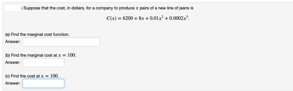Suppose that the cost, in dollars, for a company to produce x pairs of a new line of jeans is
C(x) = 6200 + 8x + 0.01x² + 0.0002.x³.
(a) Find the marginal cost function.
Answer:
(b) Find the marginal cost at x = 100.
Answer:
(c) Find the cost at x = 100.
Answer:
