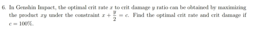 6. In Genshin Impact, the optimal crit rate x to crit damage y ratio can be obtained by maximizing
the product ry under the constraint a + = c. Find the optimal crit rate and crit damage if
2
c = 100%.

