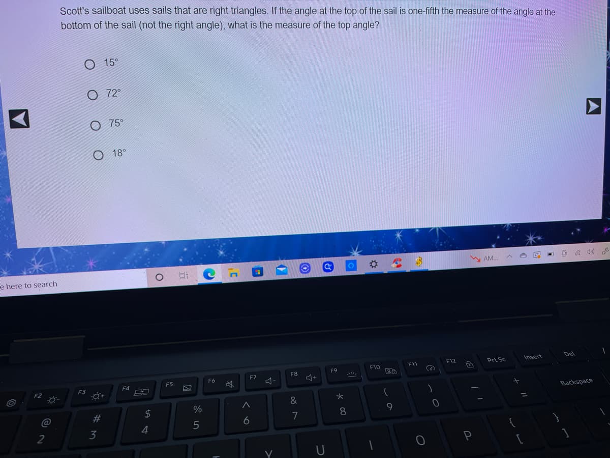 Scott's sailboat uses sails that are right triangles. If the angle at the top of the sail is one-fifth the measure of the angle at the
bottom of the sail (not the right angle), what is the measure of the top angle?
15°
O 72°
O 75°
18°
W AM.
e here to search
F12
Insert
Del
F11
Prt Sc
F9
F10
F6
F7
F8
F4
F5
F3
Backspace
&
@
#3
$
8
9.
6
7
3
4
A
