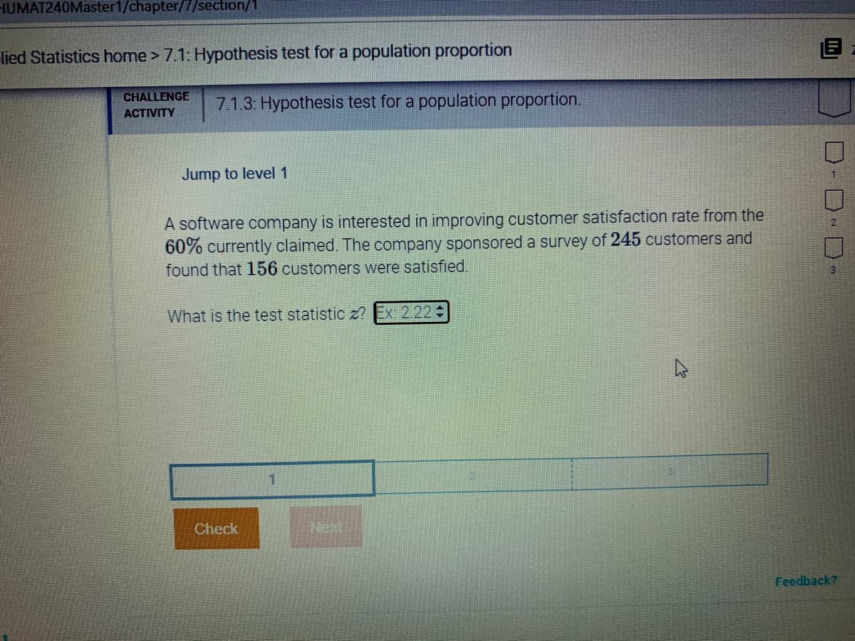 HUMAT240Master1/chapter/7/section/1
lied Statistics home > 7.1: Hypothesis test for a population proportion
CHALLENGE
7.1.3: Hypothesis test for a population proportion.
ACTIVITY
Jump to level 1
A software company is interested in improving customer satisfaction rate from the
60% currently claimed. The company sponsored a survey of 245 customers and
found that 156 customers were satisfied.
What is the test statistic z? Ex: 2.22
1
Check
Next
Feedback?
