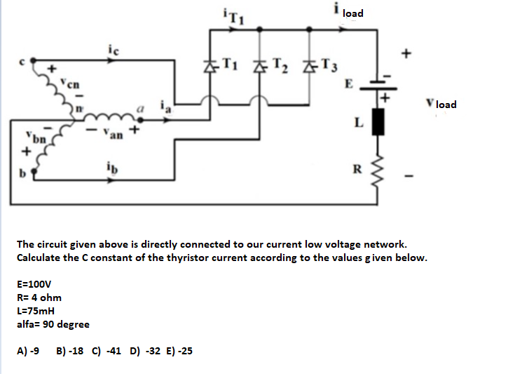 load
iTI
ic
E
load
L
"bn
ib
The circuit given above is directly connected to our current low voltage network.
Calculate the C constant of the thyristor current according to the values given below.
E=100V
R= 4 ohm
L=75mH
alfa= 90 degree
A) -9
B) -18 C) -41 D) -32 E) -25
