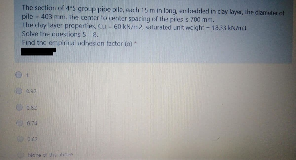 The section of 4*5 group pipe pile, each 15 m in long, embedded in clay layer, the diameter of
pile = 403 mm, the center to center spacing of the piles is 700 mm.
The clay layer properties, Cu = 60 kN/m2, saturated unit weight = 18.33 kN/m3
Solve the questions 5 - 8.
Find the empirical adhesion factor (a) *
1
0.92
0.82
0.74
0.62
None of the above.
