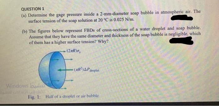 QUESTION 1
(a) Determine the gage pressure inside a 2-mm-diameter soap bubble in atmospheric air. The
surface tension of the soap solution at 20 °C is 0.025 N/m.
(b) The figures below represent FBDS of cross-sections of a water droplet and soap bubble.
Assume that they have the same diameter and thickness of the soap bubble is negligible, which
of them has a higher surface tension? Why?
(2RR)o,
-(ARAParoplet
Windows bu
Fig. 1: Half of a droplet or air bubble
