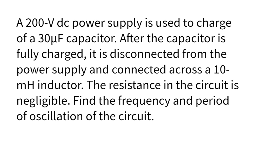 A 200-V dc power supply is used to charge
of a 30µF capacitor. After the capacitor is
fully charged, it is disconnected from the
power supply and connected across a 10-
mH inductor. The resistance in the circuit is
negligible. Find the frequency and period
of oscillation of the circuit.
