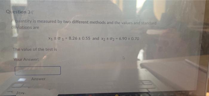 Question 3 (
quantity is measured by two different methods and the values and standard
deviations are
X1 +01= 8.26 + 0.55 and x2 t 02 = 6.90 t 0.70
The value of the test is
Your Answer:
Answer
