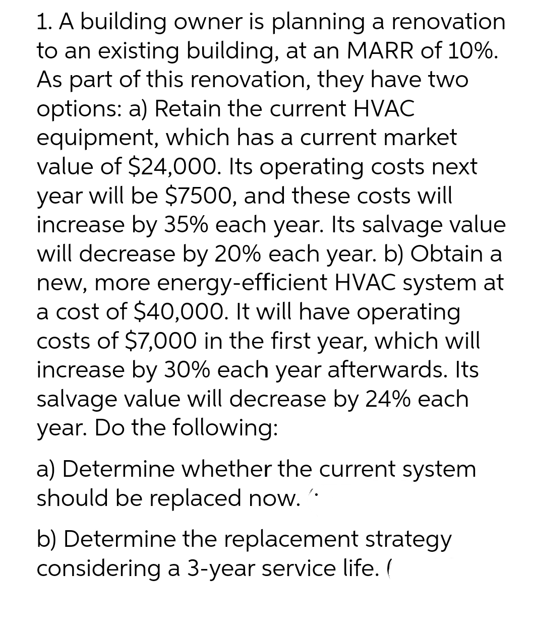 1. A building owner is planning a renovation
to an existing building, at an MARR of 10%.
As part of this renovation, they have two
options: a) Retain the current HVAC
equipment, which has a current market
value of $24,000. Its operating costs next
year will be $7500, and these costs will
increase by 35% each year. Its salvage value
will decrease by 20% each year. b) Obtain a
new, more energy-efficient HVAC system at
a cost of $40,000. It will have operating
costs of $7,000 in the first year, which will
increase by 30% each year afterwards. Its
salvage value will decrease by 24% each
year. Do the following:
a) Determine whether the current system
should be replaced now.
b) Determine the replacement strategy
considering a 3-year service life. (
