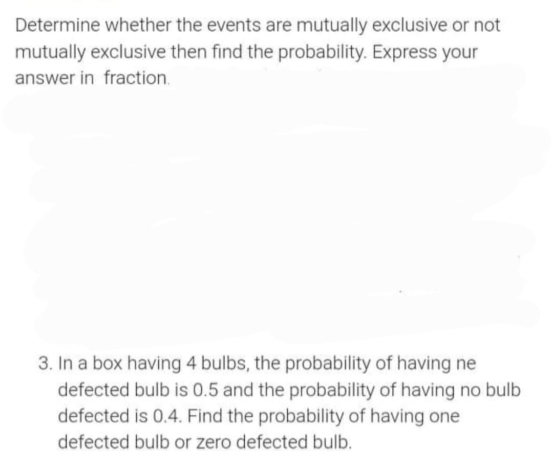 Determine whether the events are mutually exclusive or not
mutually exclusive then find the probability. Express your
answer in fraction.
3. In a box having 4 bulbs, the probability of having ne
defected bulb is 0.5 and the probability of having no bulb
defected is 0.4. Find the probability of having one
defected bulb or zero defected bulb.
