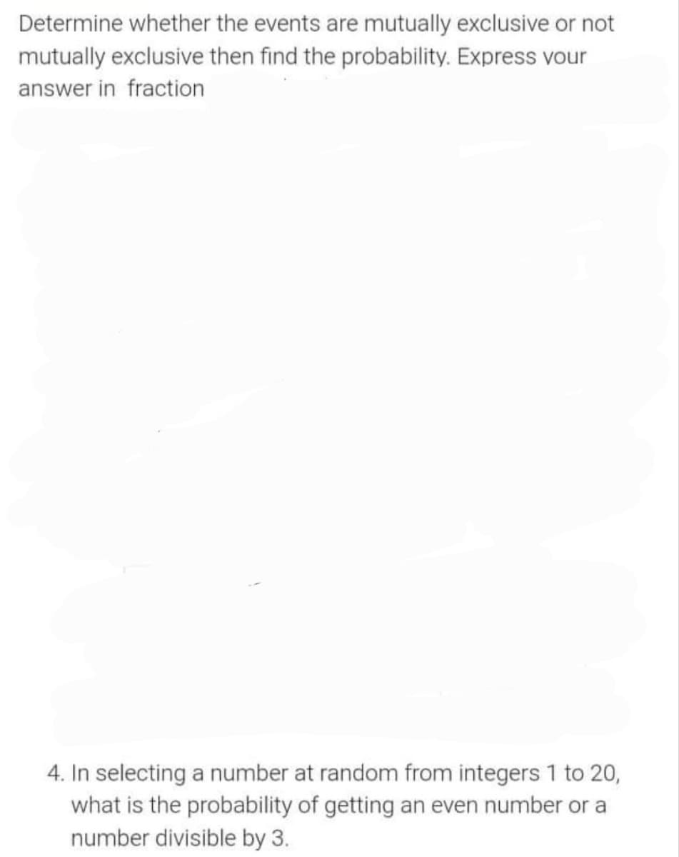 Determine whether the events are mutually exclusive or not
mutually exclusive then find the probability. Express vour
answer in fraction
4. In selecting a number at random from integers 1 to 20,
what is the probability of getting an even number or a
number divisible by 3.
