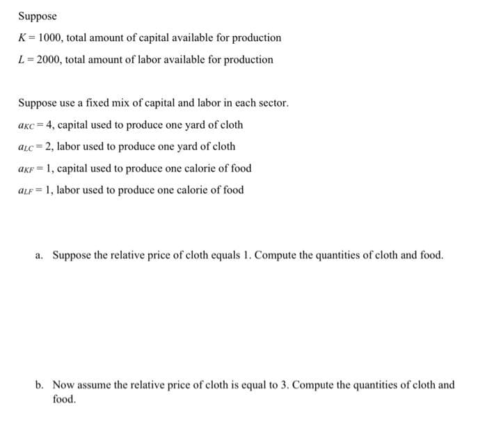 Suppose
K = 1000, total amount of capital available for production
%3!
L = 2000, total amount of labor available for production
Suppose use a fixed mix of capital and labor in each sector.
aKc = 4, capital used to produce one yard of cloth
aLc = 2, labor used to produce one yard of cloth
aKF = 1, capital used to produce one calorie of food
%3D
ALF = 1, labor used to produce one calorie of food
%3!
a. Suppose the relative price of cloth equals 1. Compute the quantities of cloth and food.
b. Now assume the relative price of cloth is equal to 3. Compute the quantities of cloth and
food.

