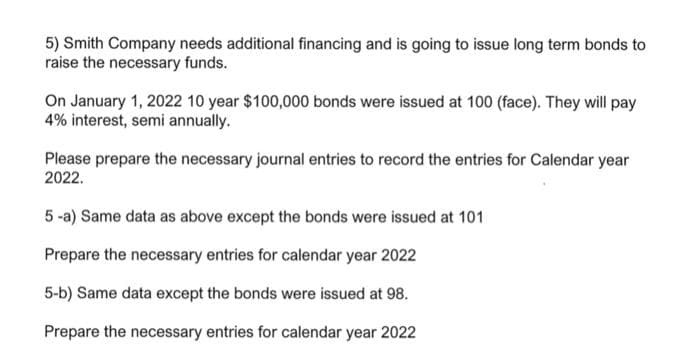 5) Smith Company needs additional financing and is going to issue long term bonds to
raise the necessary funds.
On January 1, 2022 10 year $100,000 bonds were issued at 100 (face). They will pay
4% interest, semi annually.
Please prepare the necessary journal entries to record the entries for Calendar year
2022.
5 -a) Same data as above except the bonds were issued at 101
Prepare the necessary entries for calendar year 2022
5-b) Same data except the bonds were issued at 98.
Prepare the necessary entries for calendar year 2022
