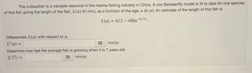 The cutlassfish is a valuable resource in the marine fishing industry in China. A von Bertalanffy model is fit to data for one species
of this fish giving the length of the fish, L(a) (in mm), as a function of the age, a (in yr). An estimate of the length of this fish is
L(a) = 612 – 400e-0.17a .
Differentiate L(a) with respect to a,
L'(a) =
I mm/yr.
Determine how fast the average fish is growing when it is 7 years old.
L'(7) =
H mm/yr.
