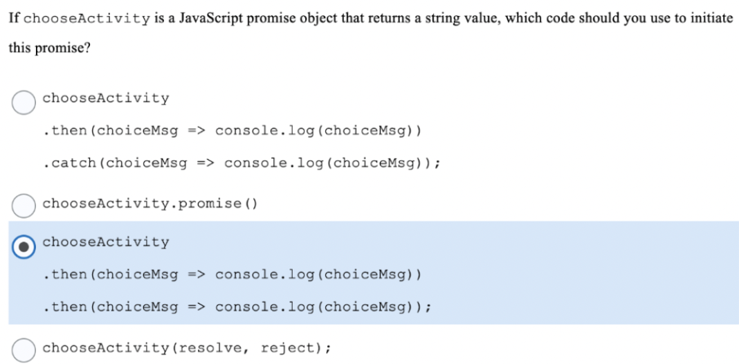 If chooseActivity is a JavaScript promise object that returns a string value, which code should you use to initiate
this promise?
chooseActivity
.then (choiceMsg => console.log(choiceMsg))
.catch(choiceMsg => console.log(choiceMsg)) ;
chooseActivity.promise ( )
chooseActivity
.then (choiceMsg => console.log(choiceMsg))
.then (choiceMsg => console.log(choiceMsg));
chooseActivity(resolve, reject);
