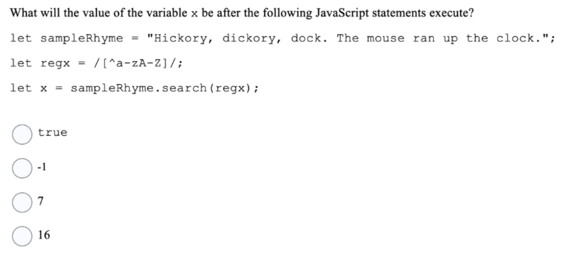 What will the value of the variable x be after the following JavaScript statements execute?
let sampleRhyme = "Hickory, dickory, dock. The mouse ran up the clock.";
let regx =
/[^a-zA-Z]/;
let x = sampleRhyme.search (regx);
true
-1
7
16
