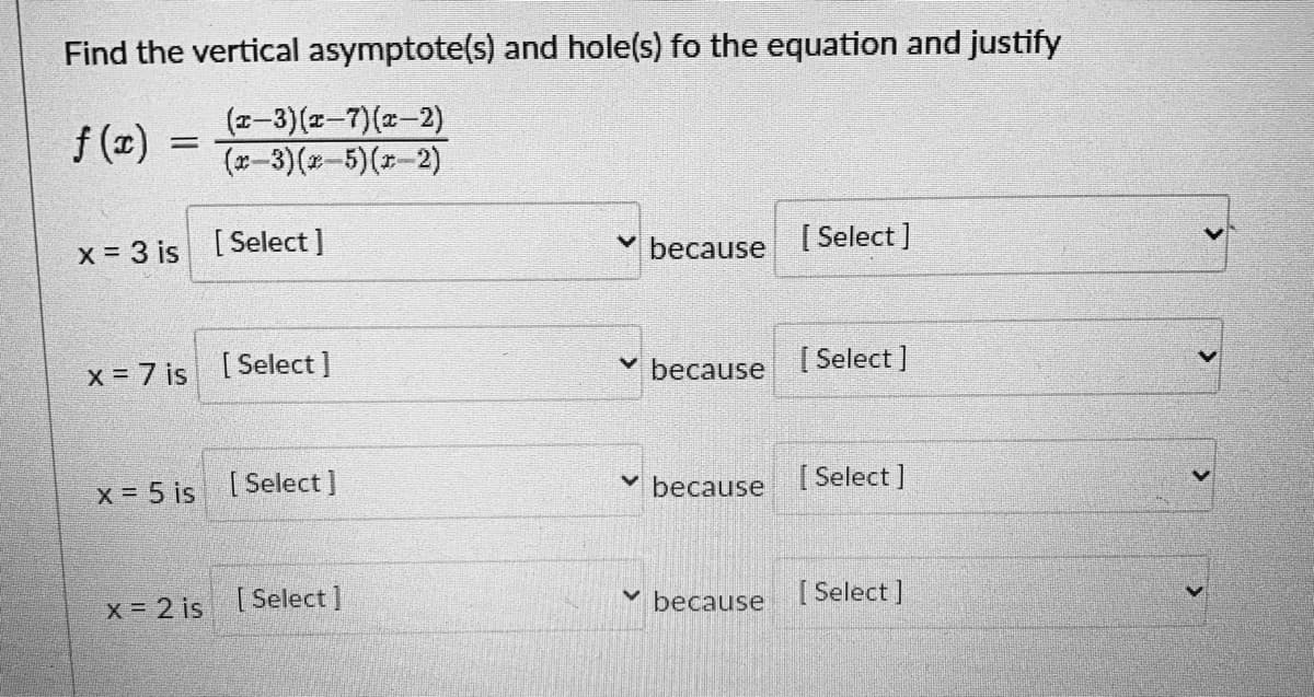Find the vertical asymptote(s) and hole(s) fo the equation and justify
f (x)
(z-3)(z-7)(x-2)
(*-3)(x-5)(-2)
x = 3 is [Select]
[ Select]
because
x = 7 is [Select]
v because
[ Select ]
x 5 is
[ Select ]
because
[ Select ]
X = 2 is [Select]
[ Select ]
because
