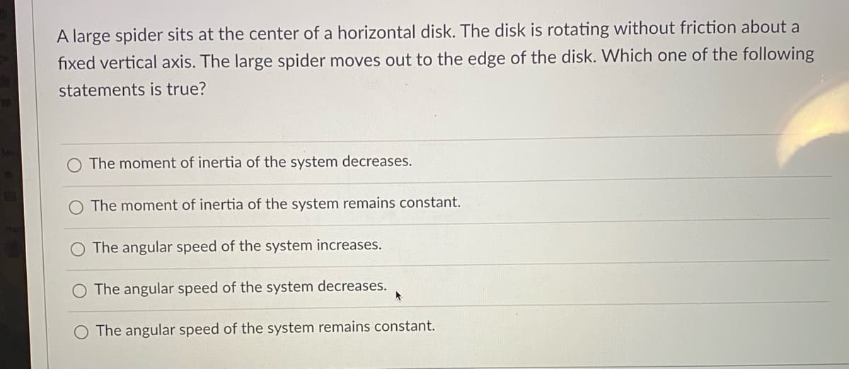 A large spider sits at the center of a horizontal disk. The disk is rotating without friction about a
fixed vertical axis. The large spider moves out to the edge of the disk. Which one of the following
statements is true?
The moment of inertia of the system decreases.
O The moment of inertia of the system remains constant.
The angular speed of the system increases.
O The angular speed of the system decreases.
O The angular speed of the system remains constant.
