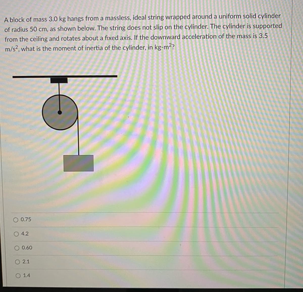 A block of mass 3.0 kg hangs from a massless, ideal string wrapped around a uniform solid cylinder
of radius 50 cm, as shown below. The string does not slip on the cylinder. The cylinder is supported
from the ceiling and rotates about a fixed axis. If the downward acceleration of the mass is 3.5
m/s?, what is the moment of inertia of the cylinder, in kg-m2?
O 0.75
O 4.2
O 0.60
O 2.1
O 1.4
