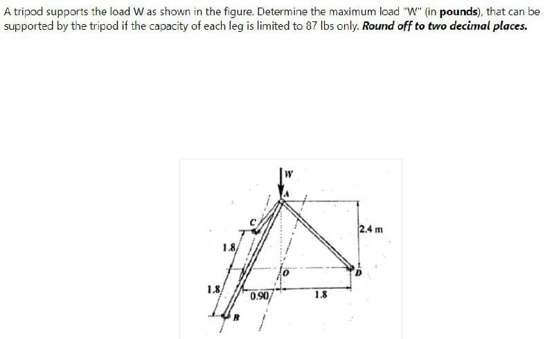 A tripod supports the load W as shown in the figure. Determine the maximum load "W" (in pounds), that can be
supported by the tripod if the capacity of each leg is limited to 87 lbs only. Round off to two decimal places.
2.4 m
18
1.8
0.90
1.8
