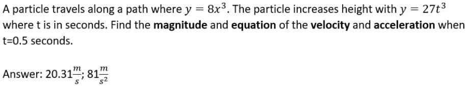 A particle travels along a path where y = 8x3. The particle increases height with y = 27t3
where t is in seconds. Find the magnitude and equation of the velocity and acceleration when
t=0.5 seconds.
Answer: 20.31; 81
