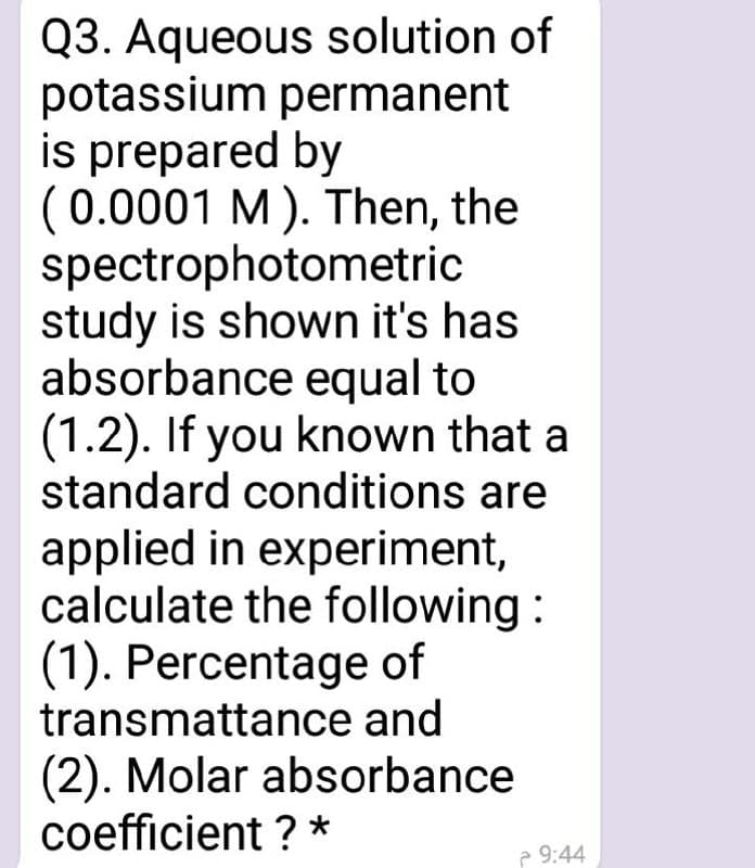 Q3. Aqueous solution of
potassium permanent
is prepared by
(0.0001 M). Then, the
spectrophotometric
study is shown it's has
absorbance equal to
(1.2). If you known that a
standard conditions are
applied in experiment,
calculate the following :
(1). Percentage of
transmattance and
(2). Molar absorbance
coefficient ? *
e 9:44
