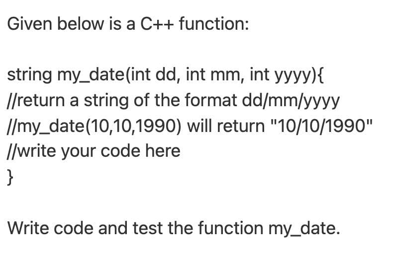 Given below is a C++ function:
string my_date(int dd, int mm, int yyyy){
//return a string of the format dd/mm/yyyy
//my_date(10,10,1990) will return "10/10/1990"
//write your code here
}
Write code and test the function my_date.
