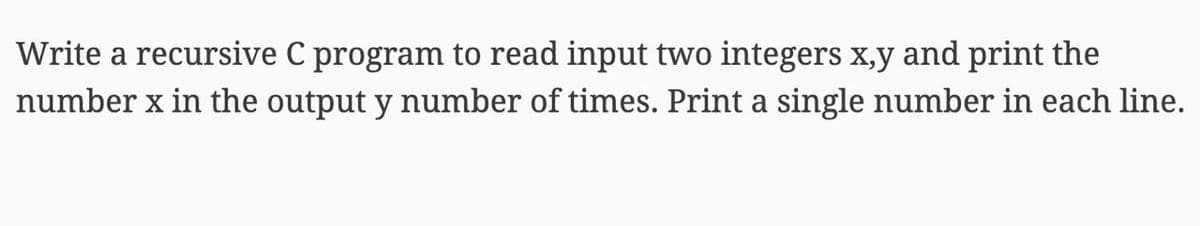 Write a recursive C program to read input two integers x,y and print the
number x in the output y number of times. Print a single number in each line.
