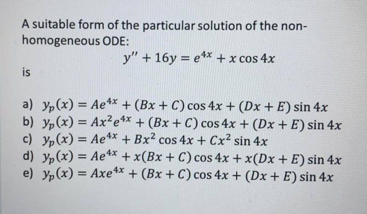 A suitable form of the particular solution of the non-
homogeneous ODE:
y" + 16y=e4x + x cos 4x
is
a) yp(x) = Ae4x + (Bx + C) cos 4x + (Dx + E) sin 4x
b) y(x) = Ax²e4x + (Bx + C) cos 4x + (Dx + E) sin 4x
c) yp(x) = Ae4x + Bx² cos 4x + Cx² sin 4x
d) yp(x) = Ae4x + x(Bx + C) cos 4x + x(Dx + E) sin 4x
e) y(x) = Axe4x + (Bx + C) cos 4x + (Dx + E) sin 4x