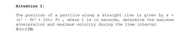 Situation 1:
The position of a particle along a straight line is given by s
(t3 - 9t? + 15t) ft , where t is in seconds, determine the maximum
acceleration and maximum velocity during the time interval
0st<10s
