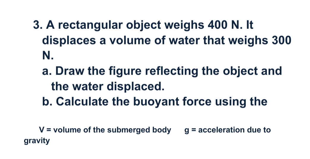 3. A rectangular object weighs 400 N. It
displaces a volume of water that weighs 300
N.
a. Draw the figure reflecting the object and
the water displaced.
b. Calculate the buoyant force using the
V = volume of the submerged body
g = acceleration due to
gravity
