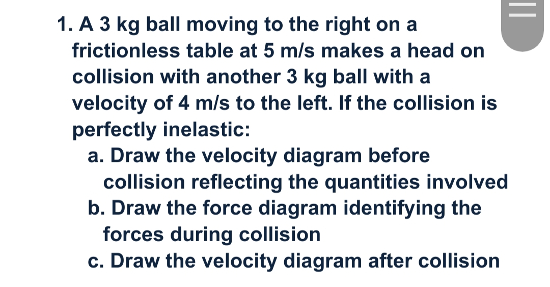 1. A 3 kg ball moving to the right on a
frictionless table at 5 m/s makes a head on
collision with another 3 kg ball with a
velocity of 4 m/s to the left. If the collision is
perfectly inelastic:
a. Draw the velocity diagram before
collision reflecting the quantities involved
b. Draw the force diagram identifying the
forces during collision
c. Draw the velocity diagram after collision
||
