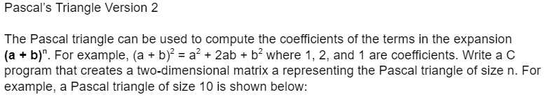 Pascal's Triangle Version 2
The Pascal triangle can be used to compute the coefficients of the terms in the expansion
(a + b)". For example, (a + b)? = a? + 2ab + b? where 1, 2, and 1 are coefficients. Write a C
program that creates a two-dimensional matrix a representing the Pascal triangle of size n. For
example, a Pascal triangle of size 10 is shown below:
