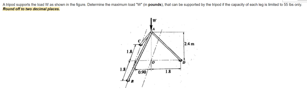 A tripod supports the load W as shown in the figure. Determine the maximum load "W" (in pounds), that can be supported by the tripod if the capacity of each leg is limited to 55 lIbs only.
Round off to two decimal places.
2.4 m
18
1.8
0.90
1.8
