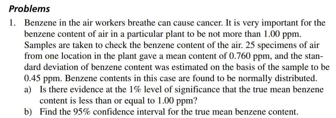 Problems
1. Benzene in the air workers breathe can cause cancer. It is very important for the
benzene content of air in a particular plant to be not more than 1.00 ppm.
Samples are taken to check the benzene content of the air. 25 specimens of air
from one location in the plant gave a mean content of 0.760 ppm, and the stan-
dard deviation of benzene content was estimated on the basis of the sample to be
0.45 ppm. Benzene contents in this case are found to be normally distributed.
a) Is there evidence at the 1% level of significance that the true mean benzene
content is less than or equal to 1.00 ppm?
b) Find the 95% confidence interval for the true mean benzene content.
