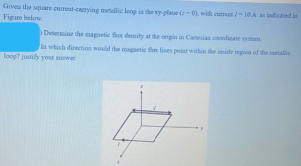 Given the square current-carrying metallic loop in the xy-plane (2 0), with current I-10 A as indicated in
Figure below.
Determine the magnetic flux density at the origin in Cartesian coordinate system.
In which direction would the magnetic flux lines point within the inside region of the metallic
loop? justify your answer.
