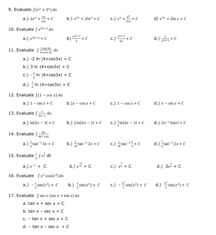 9. Evaluate f(e* + 2*) dx
b.) e2x + 2ln* + C
c.) e* + +C
d) e2* + 2ln x + C
a.) 2e* + +C
In2
In2
10. Evaluate ſex-2 dx
b) +c
c.)+C
eSr-2
a.) ešx-2 + C
d.) +C
11. Evaluate f 2 sin 3x
4+cos 3x
dx
a.) -2 In 14+cos3x| + C
b.) 3 In 14+cos3x| + C
c.) - ? In 14+cos3x| + C
d.) In 14+cos3x| +C
12. Evaluate S(1– cos x) dx
a.) 1- sin x +C
b.)x – cos x + C
c.) 1- cos x +C
d.) x – sin x + C
13. Evaluate dx
2x-1
a.) In|2x – 1| +C
b.) 2 In|2x – 1| +C
c.) In|2x – 1| + C
d.) 2x-' In\x| + C
14. Evaluate f
dx
9x2+36
a.) tan-i 3x + C
b.) 습an-1 2x + C
c.) tan-+C
d.) tan- 2x + C
15. Evaluate fei dt
a.) e-t + C
b.) e글 + C
c.) ei +c
d.) 2ei + C
16. Evaluate Sx² cos(x³) dx
a.) -sin(x*) + C
b.) sin(x³) + C
c.) -sin(x³) + C
d.) 플Sin(r") + C
17. Evaluate f sec x (sec x + tan x) dx
a. tan x + sec x + C
b. tan x - sec x + C
C. - tan x + sec x + C
d.
tan x - sec x + C
